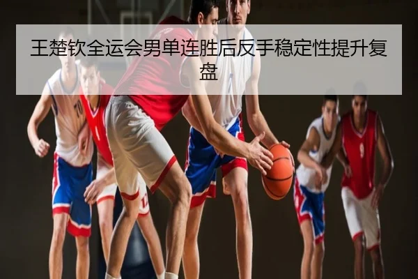 王楚钦全运会男单连胜后反手稳定性提升复盘